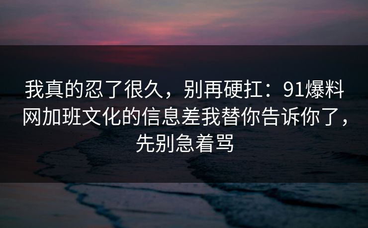 我真的忍了很久，别再硬扛：91爆料网加班文化的信息差我替你告诉你了，先别急着骂