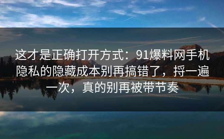 这才是正确打开方式:91爆料网手机隐私的隐藏成本别再搞错了,捋一遍一次,真的别再被带节奏 这才是正确打开方式:91爆料网手机隐私的隐藏成本别再搞错了,捋一遍一次,真的别再被带节奏