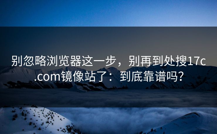 别忽略浏览器这一步,别再到处搜17c.com镜像站了:到底靠谱吗? 别忽略浏览器这一步,别再到处搜17c.com镜像站了:到底靠谱吗?