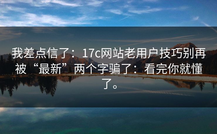 我差点信了：17c网站老用户技巧别再被“最新”两个字骗了：看完你就懂了。