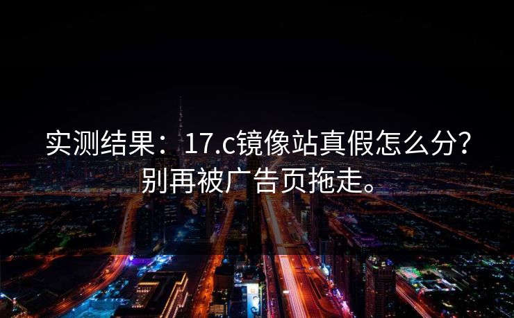 实测结果:17.c镜像站真假怎么分?别再被广告页拖走。 实测结果:17.c镜像站真假怎么分?别再被广告页拖走。