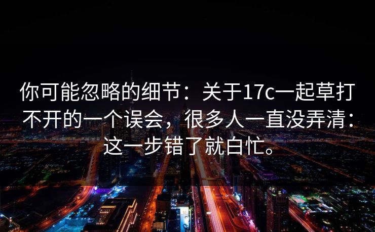 你可能忽略的细节：关于17c一起草打不开的一个误会，很多人一直没弄清：这一步错了就白忙。