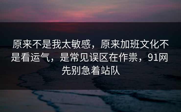 原来不是我太敏感，原来加班文化不是看运气，是常见误区在作祟，91网 先别急着站队