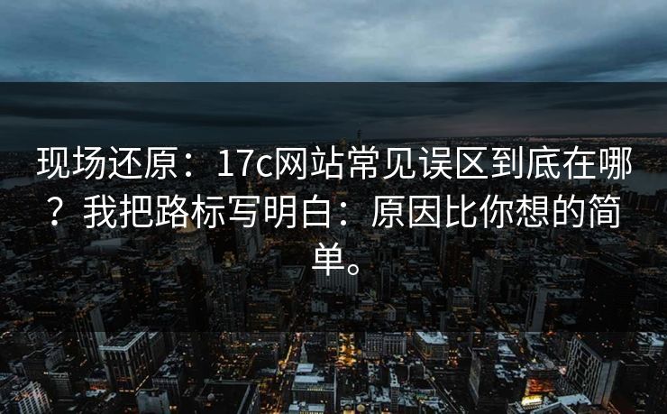 现场还原：17c网站常见误区到底在哪？我把路标写明白：原因比你想的简单。