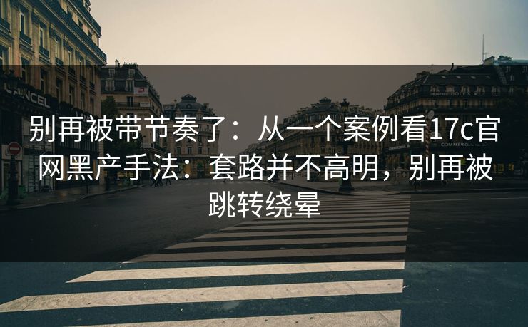 别再被带节奏了：从一个案例看17c官网黑产手法：套路并不高明，别再被跳转绕晕