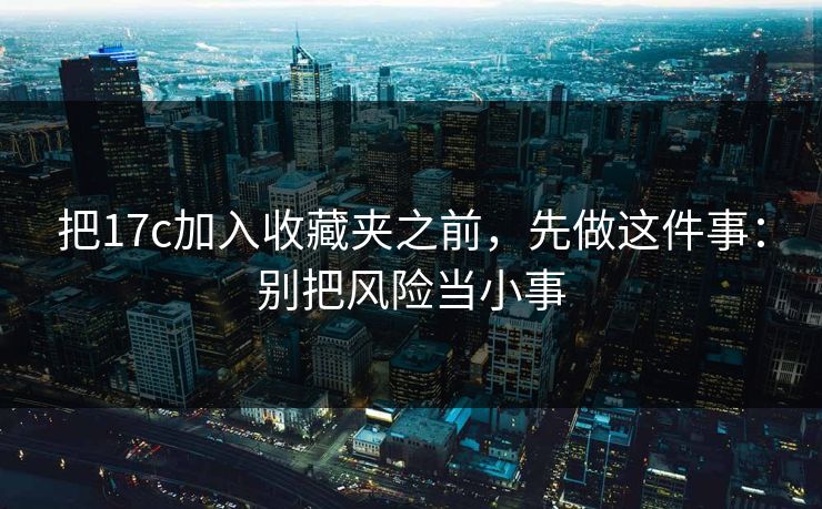 把17c加入收藏夹之前,先做这件事:别把风险当小事 把17c加入收藏夹之前,先做这件事:别把风险当小事
