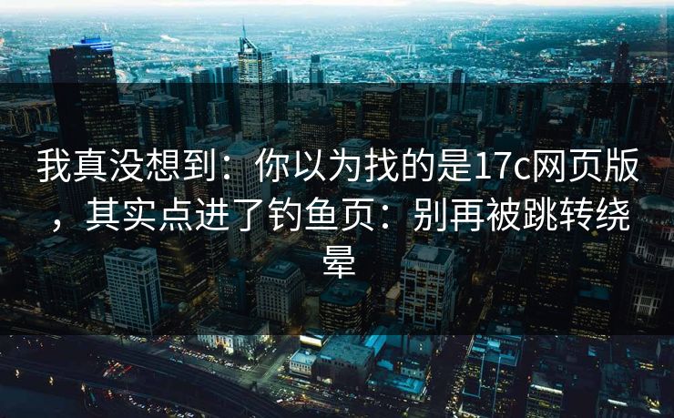 我真没想到:你以为找的是17c网页版,其实点进了钓鱼页:别再被跳转绕晕 我真没想到:你以为找的是17c网页版,其实点进了钓鱼页:别再被跳转绕晕