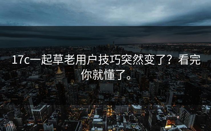 17c一起草老用户技巧突然变了？看完你就懂了。