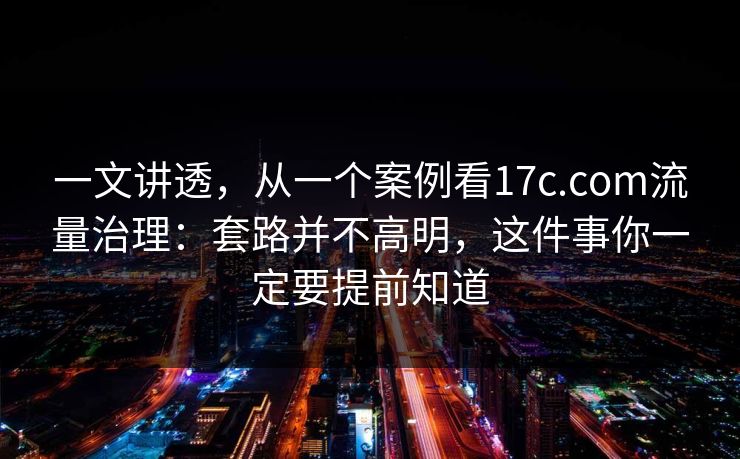 一文讲透，从一个案例看17c.com流量治理：套路并不高明，这件事你一定要提前知道