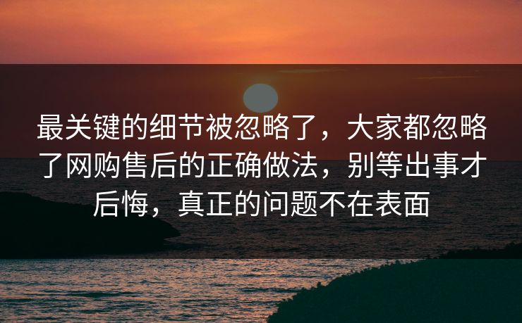 最关键的细节被忽略了，大家都忽略了网购售后的正确做法，别等出事才后悔，真正的问题不在表面