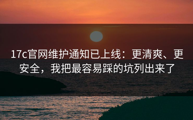 17c官网维护通知已上线：更清爽、更安全，我把最容易踩的坑列出来了