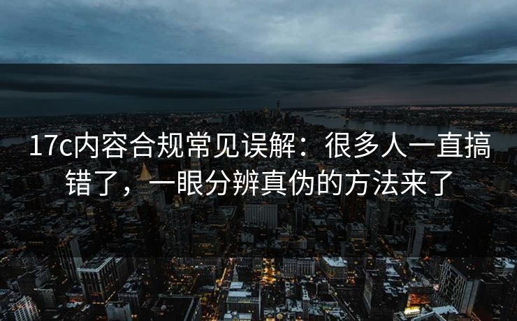 17c内容合规常见误解：很多人一直搞错了，一眼分辨真伪的方法来了