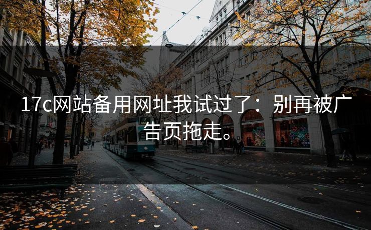 17c网站备用网址我试过了：别再被广告页拖走。