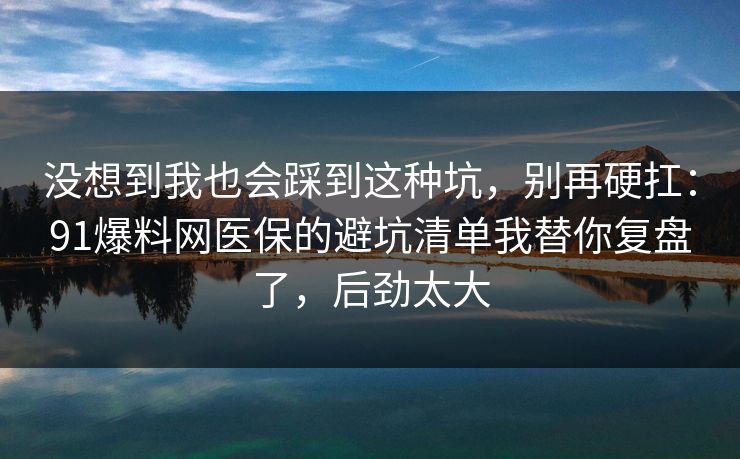 没想到我也会踩到这种坑,别再硬扛:91爆料网医保的避坑清单我替你复盘了,后劲太大 没想到我也会踩到这种坑,别再硬扛:91爆料网医保的避坑清单我替你复盘了,后劲太大