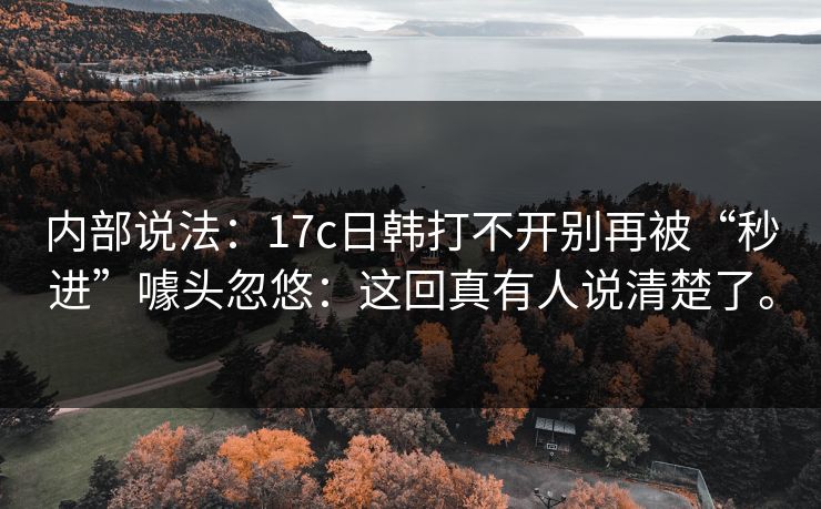 内部说法：17c日韩打不开别再被“秒进”噱头忽悠：这回真有人说清楚了。