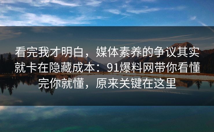 看完我才明白，媒体素养的争议其实就卡在隐藏成本：91爆料网带你看懂完你就懂，原来关键在这里