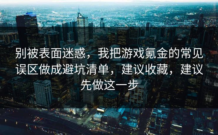别被表面迷惑，我把游戏氪金的常见误区做成避坑清单，建议收藏，建议先做这一步