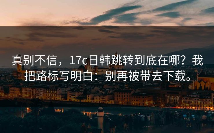 真别不信，17c日韩跳转到底在哪？我把路标写明白：别再被带去下载。