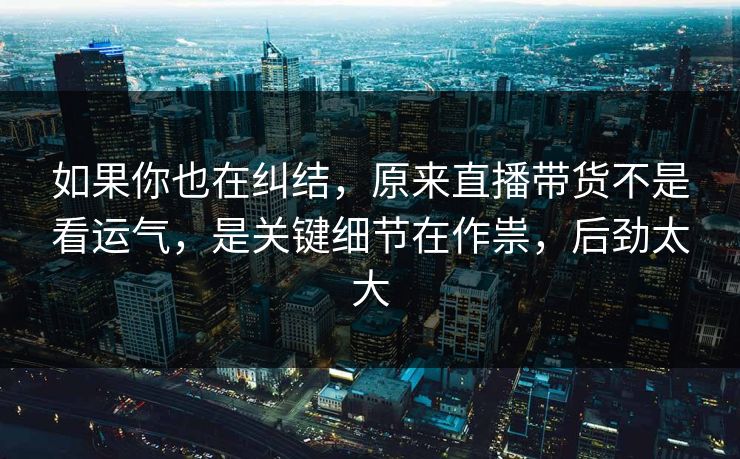如果你也在纠结，原来直播带货不是看运气，是关键细节在作祟，后劲太大