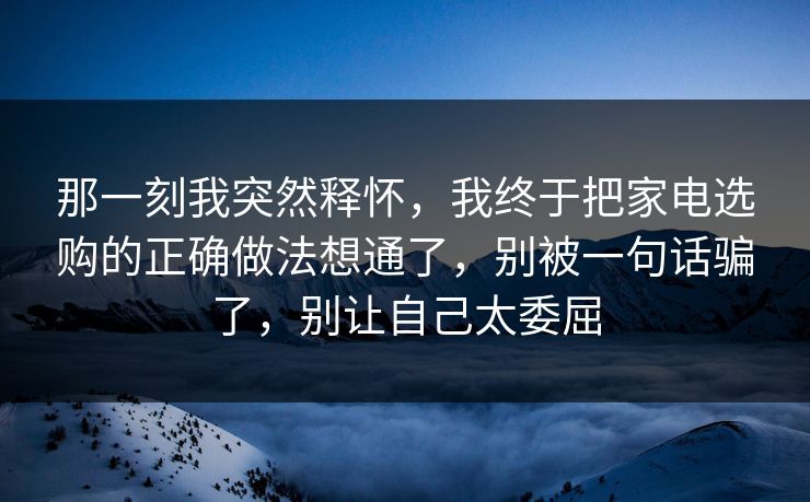 那一刻我突然释怀,我终于把家电选购的正确做法想通了,别被一句话骗了,别让自己太委屈 那一刻我突然释怀,我终于把家电选购的正确做法想通了,别被一句话骗了,别让自己太委屈