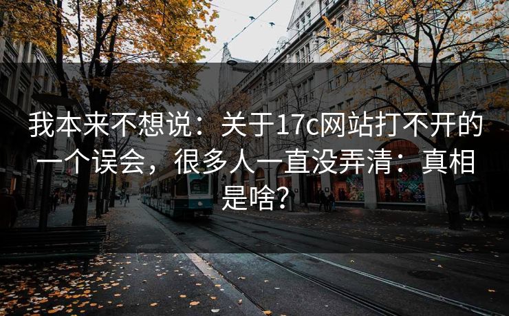 我本来不想说：关于17c网站打不开的一个误会，很多人一直没弄清：真相是啥？