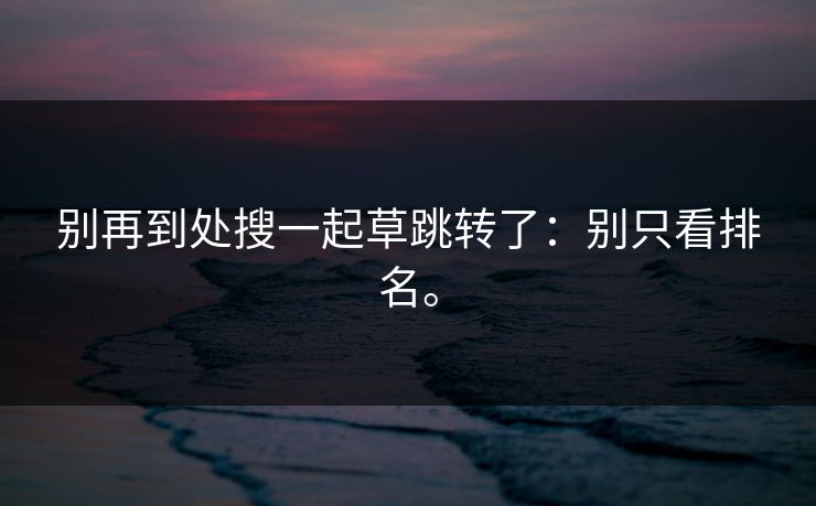 别再到处搜一起草跳转了：别只看排名。