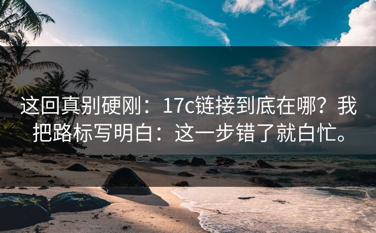 这回真别硬刚：17c链接到底在哪？我把路标写明白：这一步错了就白忙。
