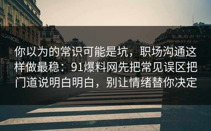 你以为的常识可能是坑，职场沟通这样做最稳：91爆料网先把常见误区把门道说明白明白，别让情绪替你决定
