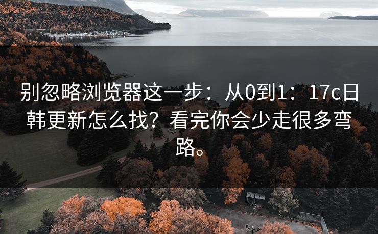 别忽略浏览器这一步:从0到1:17c日韩更新怎么找?看完你会少走很多弯路。 别忽略浏览器这一步:从0到1:17c日韩更新怎么找?看完你会少走很多弯路。