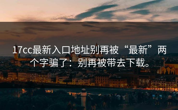 17cc最新入口地址别再被“最新”两个字骗了:别再被带去下载。 17cc最新入口地址别再被“最新”两个字骗了:别再被带去下载。