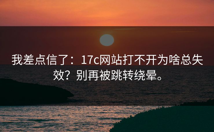我差点信了：17c网站打不开为啥总失效？别再被跳转绕晕。
