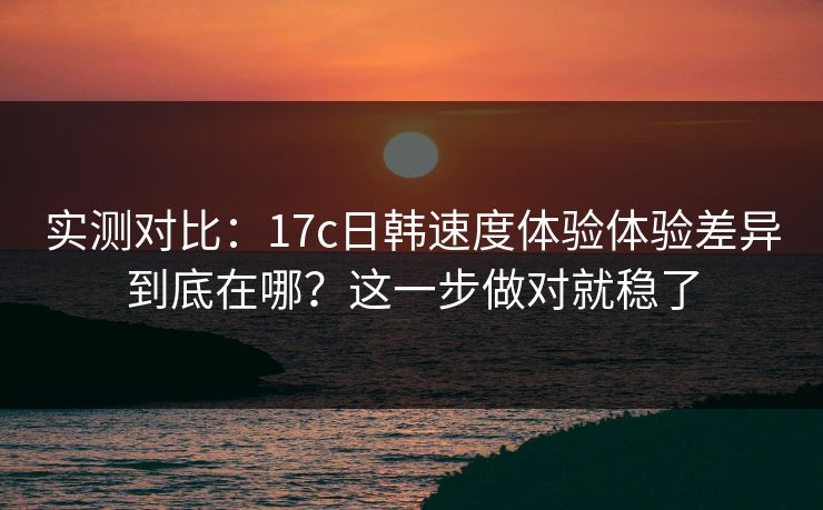 实测对比：17c日韩速度体验体验差异到底在哪？这一步做对就稳了