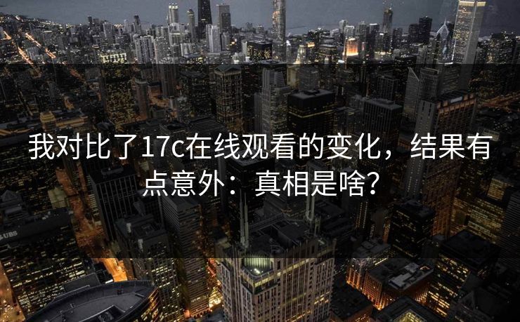 我对比了17c在线观看的变化，结果有点意外：真相是啥？