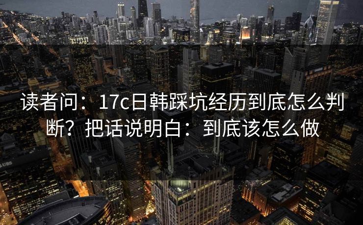 读者问:17c日韩踩坑经历到底怎么判断?把话说明白:到底该怎么做 读者问:17c日韩踩坑经历到底怎么判断?把话说明白:到底该怎么做