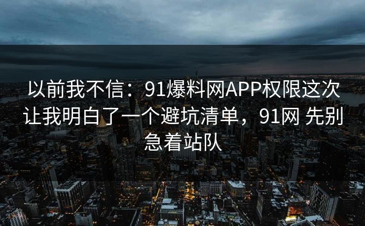 以前我不信:91爆料网APP权限这次让我明白了一个避坑清单,91网 先别急着站队 以前我不信:91爆料网APP权限这次让我明白了一个避坑清单,91网 先别急着站队