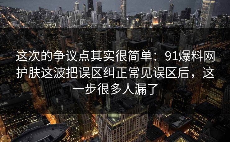 这次的争议点其实很简单：91爆料网护肤这波把误区纠正常见误区后，这一步很多人漏了
