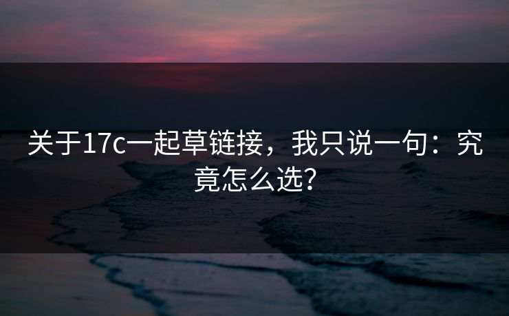 关于17c一起草链接,我只说一句:究竟怎么选? 关于17c一起草链接,我只说一句:究竟怎么选?
