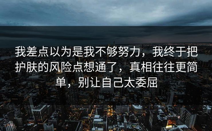 我差点以为是我不够努力，我终于把护肤的风险点想通了，真相往往更简单，别让自己太委屈
