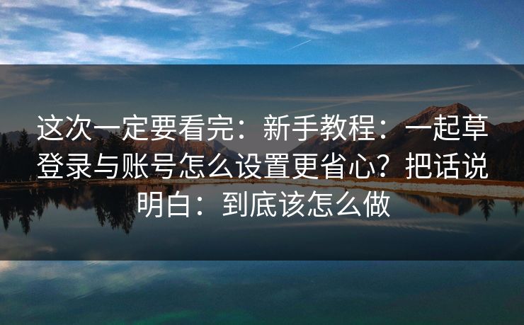 这次一定要看完：新手教程：一起草登录与账号怎么设置更省心？把话说明白：到底该怎么做