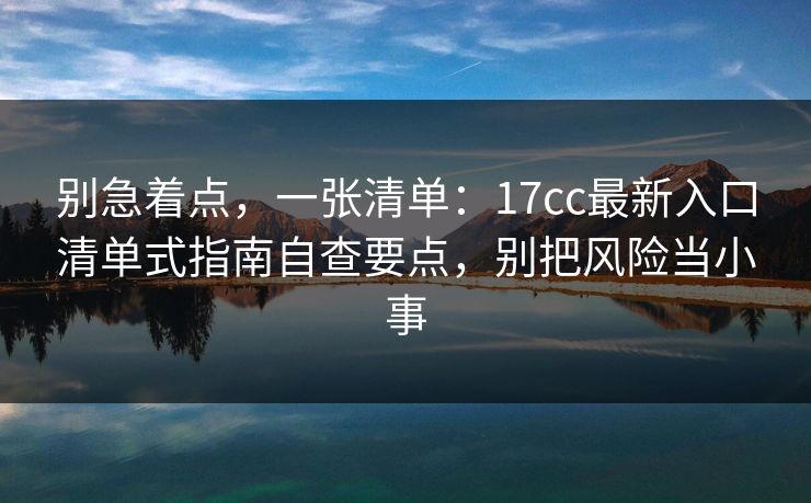 别急着点，一张清单：17cc最新入口清单式指南自查要点，别把风险当小事
