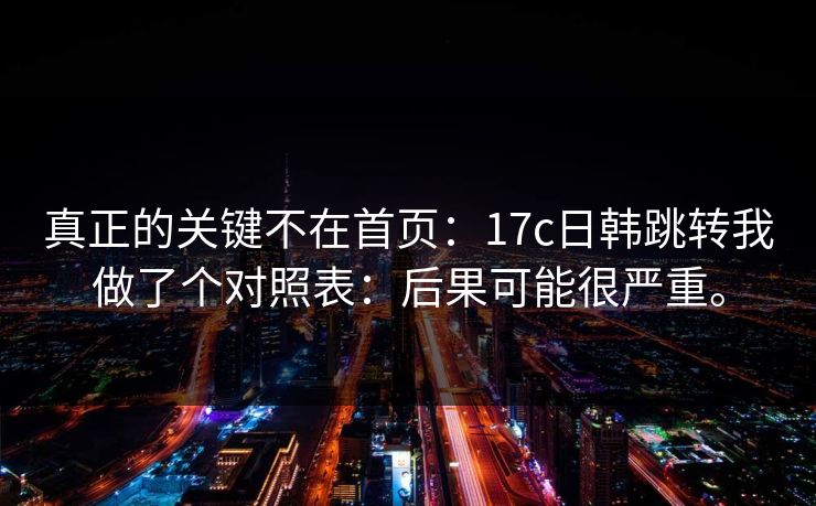 真正的关键不在首页:17c日韩跳转我做了个对照表:后果可能很严重。 真正的关键不在首页:17c日韩跳转我做了个对照表:后果可能很严重。