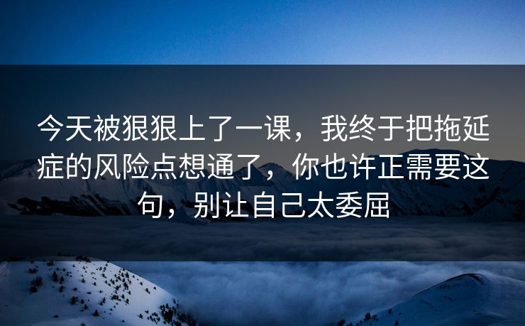今天被狠狠上了一课，我终于把拖延症的风险点想通了，你也许正需要这句，别让自己太委屈