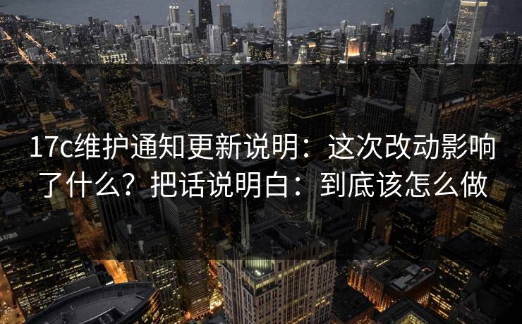 17c维护通知更新说明：这次改动影响了什么？把话说明白：到底该怎么做