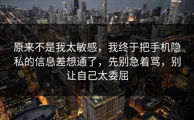 原来不是我太敏感，我终于把手机隐私的信息差想通了，先别急着骂，别让自己太委屈