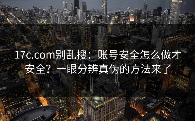 17c.com别乱搜：账号安全怎么做才安全？一眼分辨真伪的方法来了
