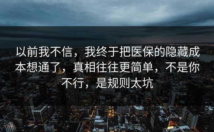 以前我不信，我终于把医保的隐藏成本想通了，真相往往更简单，不是你不行，是规则太坑