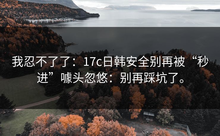 我忍不了了：17c日韩安全别再被“秒进”噱头忽悠：别再踩坑了。