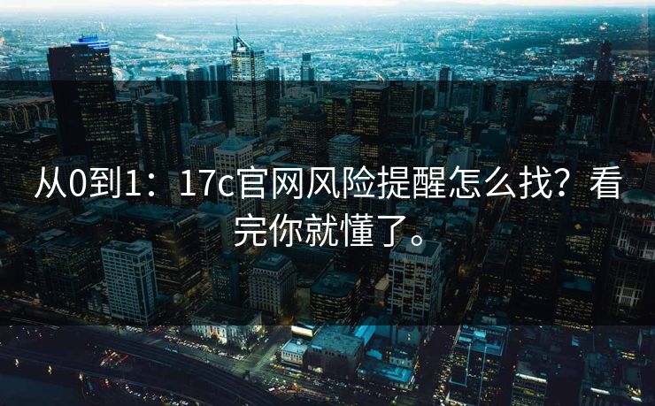 从0到1：17c官网风险提醒怎么找？看完你就懂了。