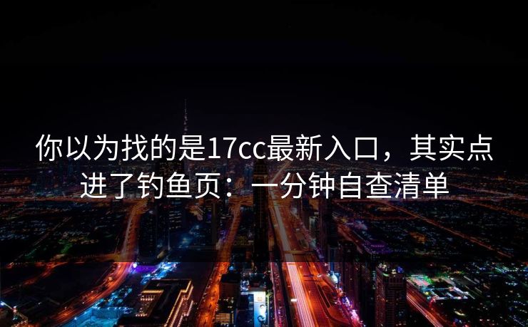 你以为找的是17cc最新入口，其实点进了钓鱼页：一分钟自查清单