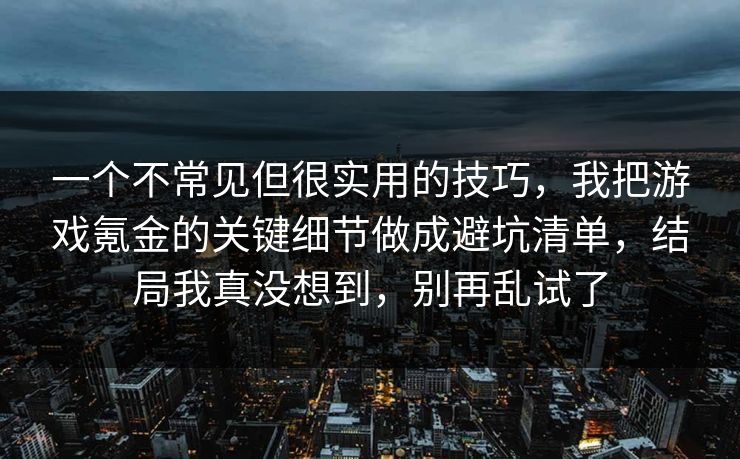 一个不常见但很实用的技巧，我把游戏氪金的关键细节做成避坑清单，结局我真没想到，别再乱试了